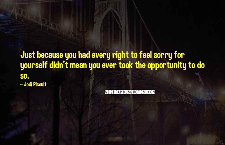 Jodi Picoult Quotes: Just because you had every right to feel sorry for yourself didn't mean you ever took the opportunity to do so.