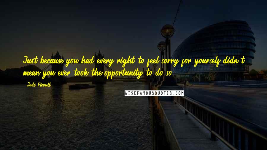 Jodi Picoult Quotes: Just because you had every right to feel sorry for yourself didn't mean you ever took the opportunity to do so.