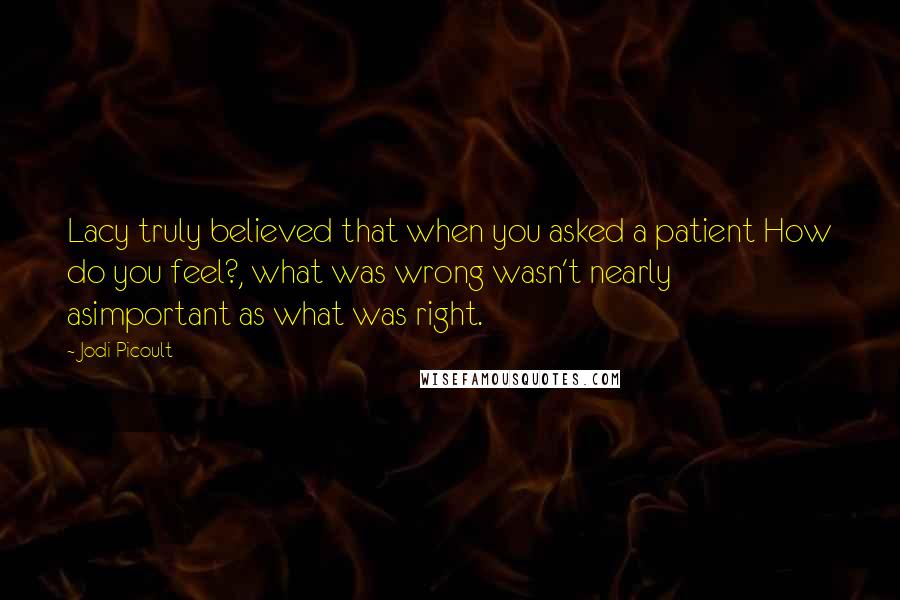 Jodi Picoult Quotes: Lacy truly believed that when you asked a patient How do you feel?, what was wrong wasn't nearly asimportant as what was right.