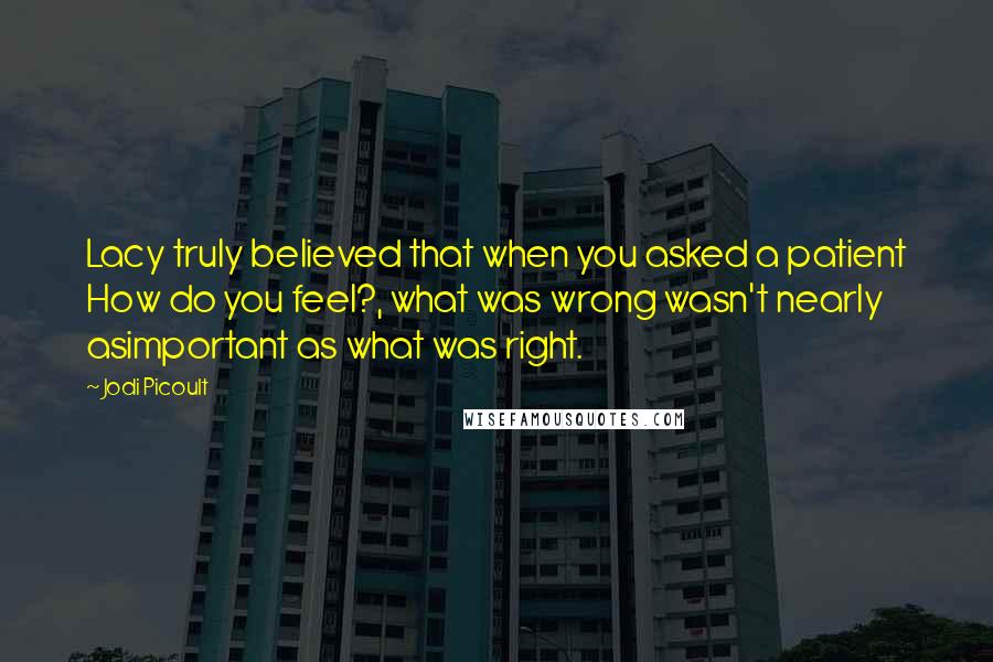 Jodi Picoult Quotes: Lacy truly believed that when you asked a patient How do you feel?, what was wrong wasn't nearly asimportant as what was right.