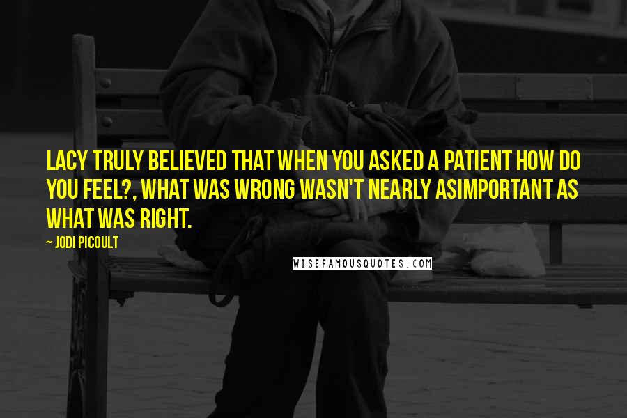 Jodi Picoult Quotes: Lacy truly believed that when you asked a patient How do you feel?, what was wrong wasn't nearly asimportant as what was right.