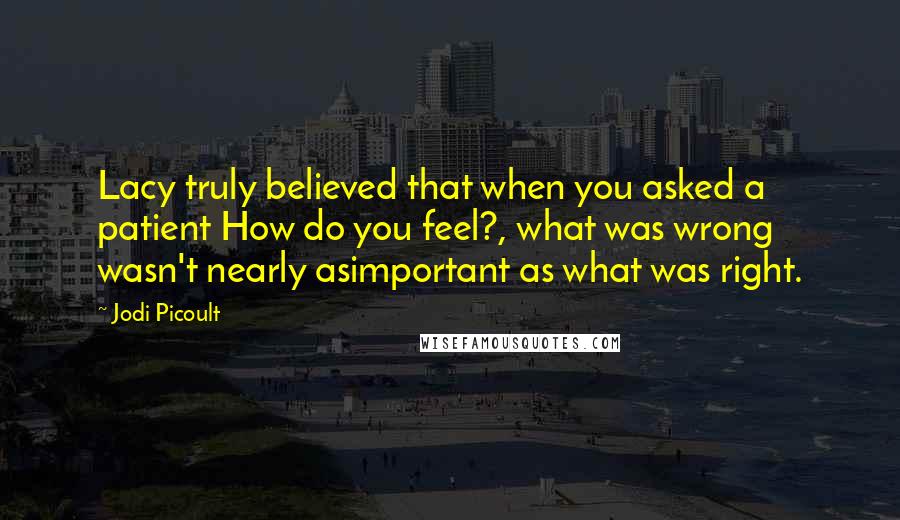 Jodi Picoult Quotes: Lacy truly believed that when you asked a patient How do you feel?, what was wrong wasn't nearly asimportant as what was right.