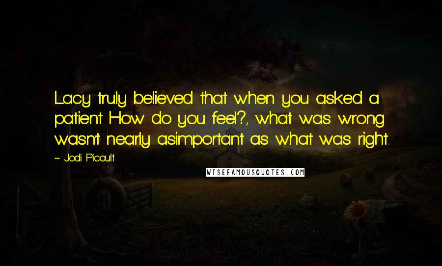 Jodi Picoult Quotes: Lacy truly believed that when you asked a patient How do you feel?, what was wrong wasn't nearly asimportant as what was right.