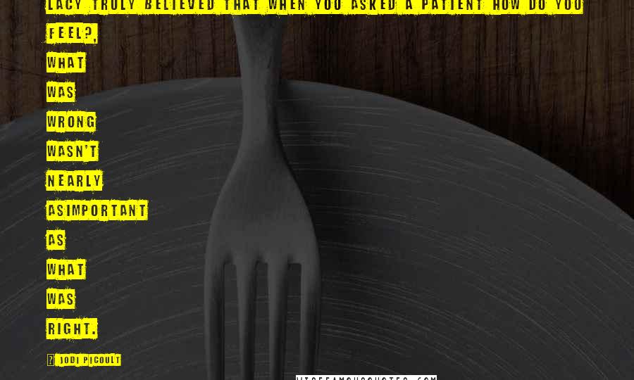 Jodi Picoult Quotes: Lacy truly believed that when you asked a patient How do you feel?, what was wrong wasn't nearly asimportant as what was right.