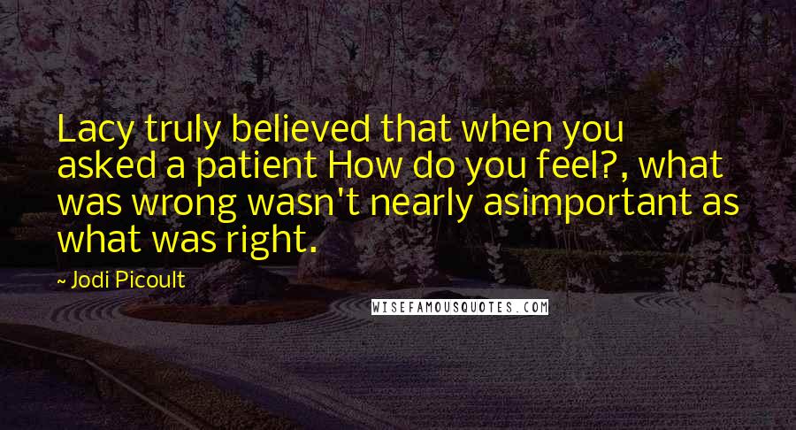 Jodi Picoult Quotes: Lacy truly believed that when you asked a patient How do you feel?, what was wrong wasn't nearly asimportant as what was right.
