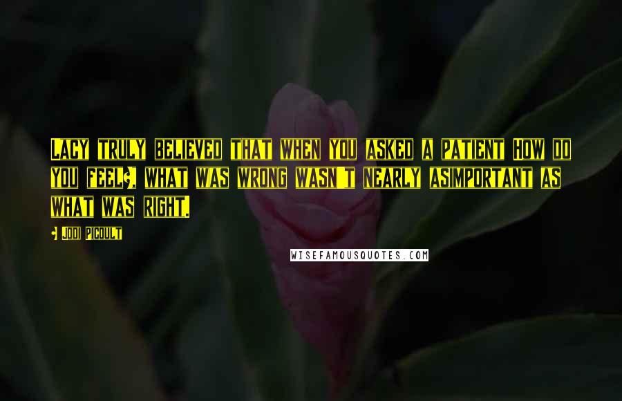 Jodi Picoult Quotes: Lacy truly believed that when you asked a patient How do you feel?, what was wrong wasn't nearly asimportant as what was right.