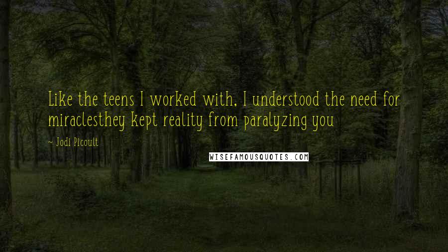 Jodi Picoult Quotes: Like the teens I worked with, I understood the need for miraclesthey kept reality from paralyzing you