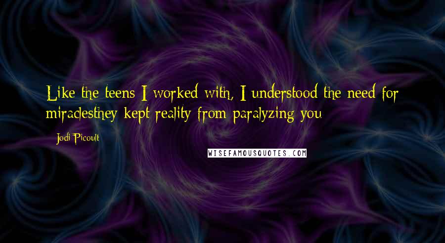 Jodi Picoult Quotes: Like the teens I worked with, I understood the need for miraclesthey kept reality from paralyzing you