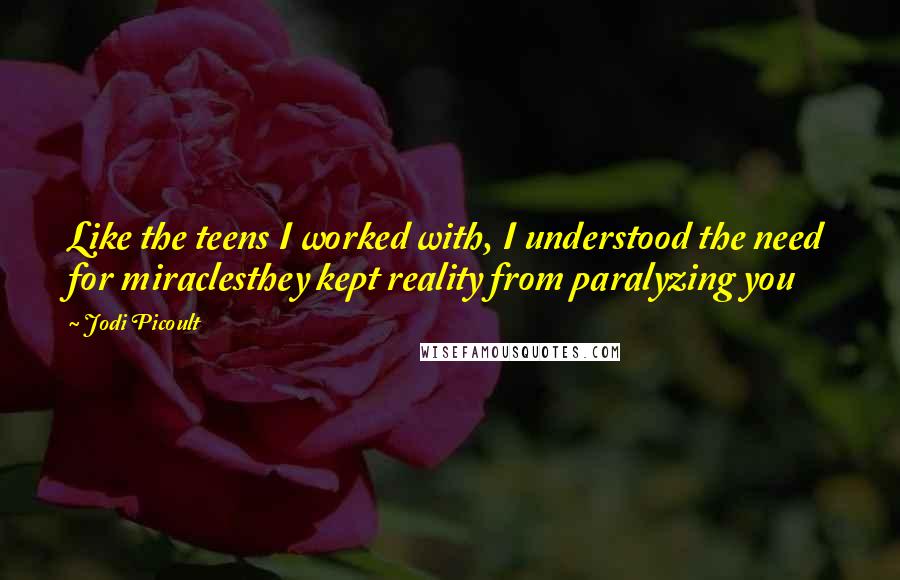 Jodi Picoult Quotes: Like the teens I worked with, I understood the need for miraclesthey kept reality from paralyzing you