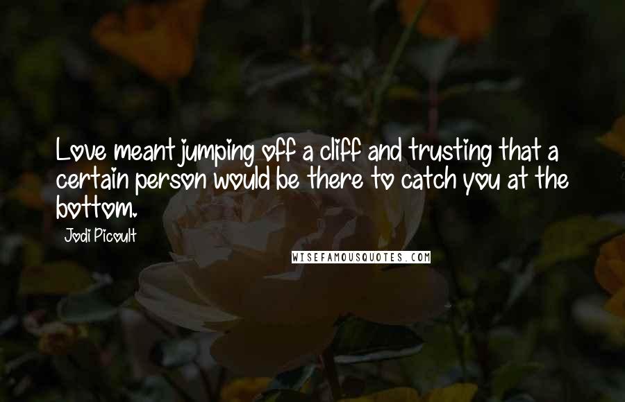 Jodi Picoult Quotes: Love meant jumping off a cliff and trusting that a certain person would be there to catch you at the bottom.