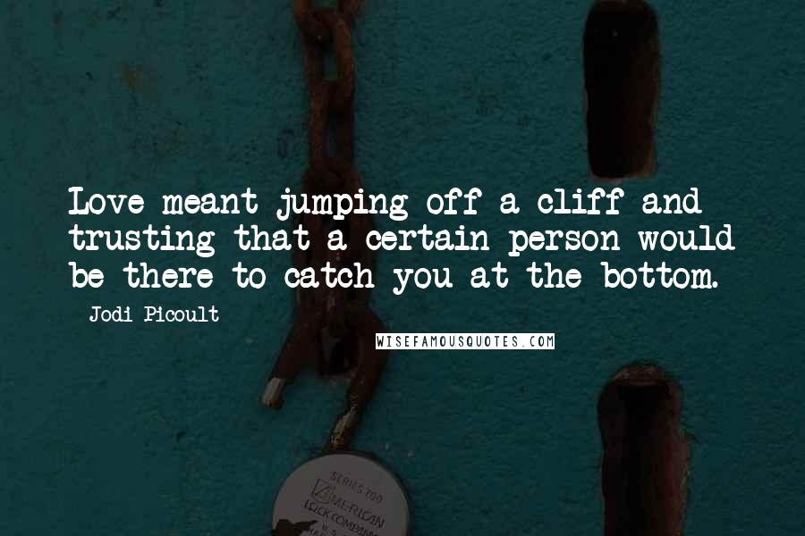 Jodi Picoult Quotes: Love meant jumping off a cliff and trusting that a certain person would be there to catch you at the bottom.