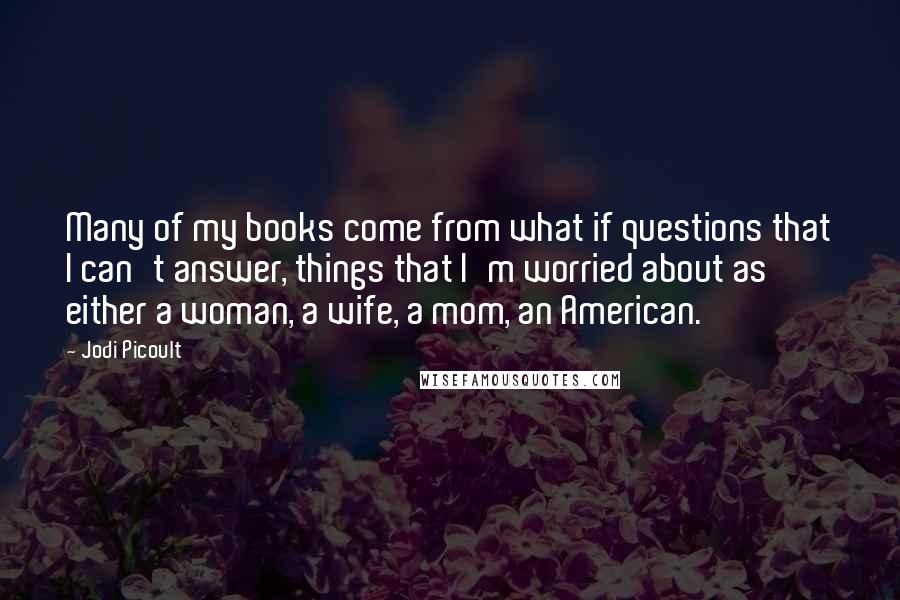 Jodi Picoult Quotes: Many of my books come from what if questions that I can't answer, things that I'm worried about as either a woman, a wife, a mom, an American.