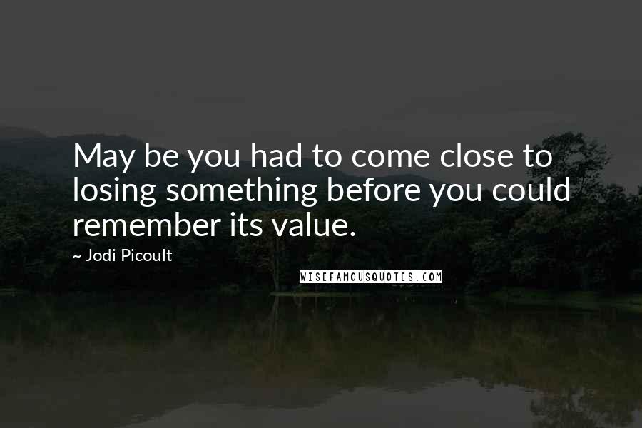 Jodi Picoult Quotes: May be you had to come close to losing something before you could remember its value.