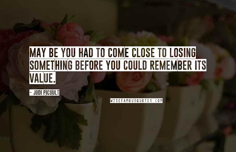 Jodi Picoult Quotes: May be you had to come close to losing something before you could remember its value.
