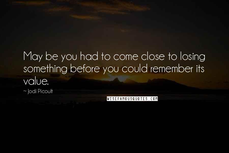 Jodi Picoult Quotes: May be you had to come close to losing something before you could remember its value.