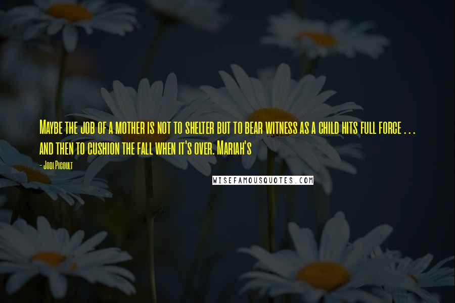 Jodi Picoult Quotes: Maybe the job of a mother is not to shelter but to bear witness as a child hits full force . . . and then to cushion the fall when it's over. Mariah's