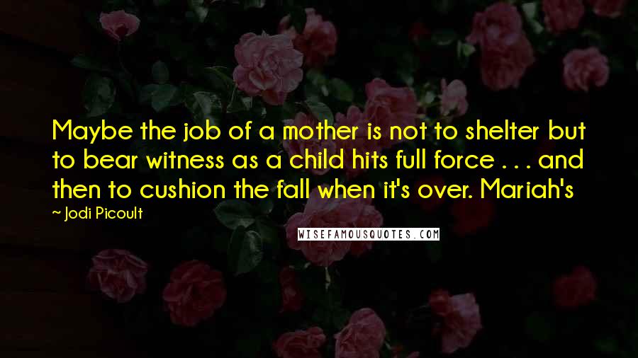 Jodi Picoult Quotes: Maybe the job of a mother is not to shelter but to bear witness as a child hits full force . . . and then to cushion the fall when it's over. Mariah's