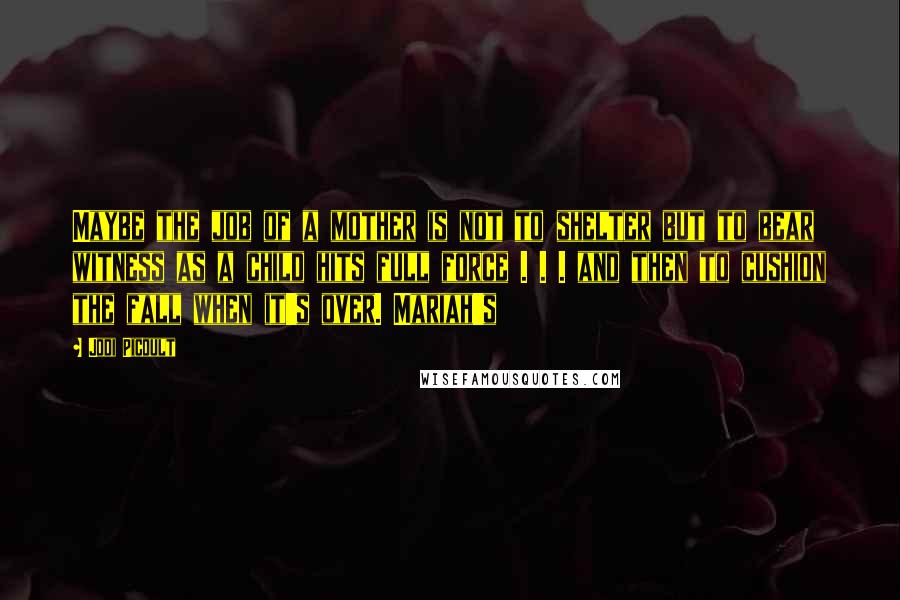 Jodi Picoult Quotes: Maybe the job of a mother is not to shelter but to bear witness as a child hits full force . . . and then to cushion the fall when it's over. Mariah's