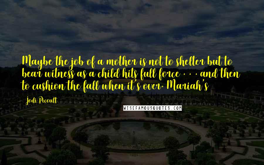 Jodi Picoult Quotes: Maybe the job of a mother is not to shelter but to bear witness as a child hits full force . . . and then to cushion the fall when it's over. Mariah's