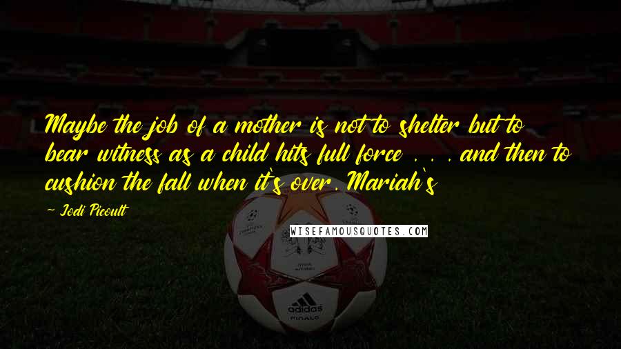 Jodi Picoult Quotes: Maybe the job of a mother is not to shelter but to bear witness as a child hits full force . . . and then to cushion the fall when it's over. Mariah's