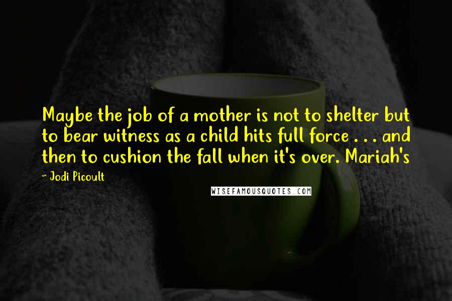 Jodi Picoult Quotes: Maybe the job of a mother is not to shelter but to bear witness as a child hits full force . . . and then to cushion the fall when it's over. Mariah's