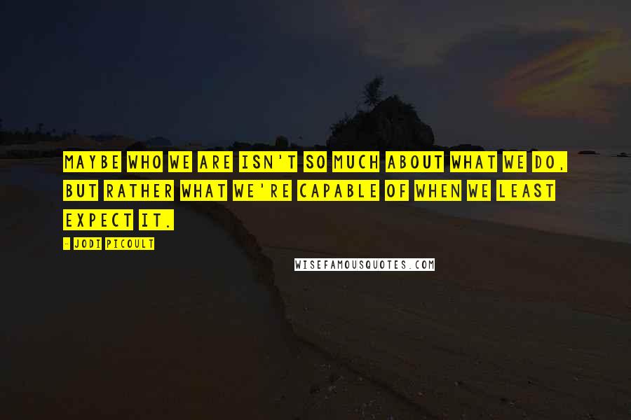 Jodi Picoult Quotes: Maybe who we are isn't so much about what we do, but rather what we're capable of when we least expect it.