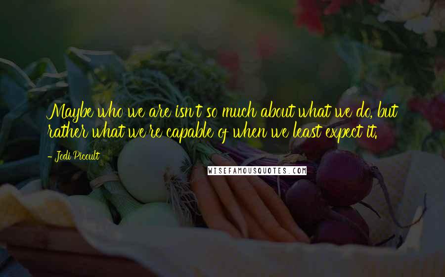 Jodi Picoult Quotes: Maybe who we are isn't so much about what we do, but rather what we're capable of when we least expect it.