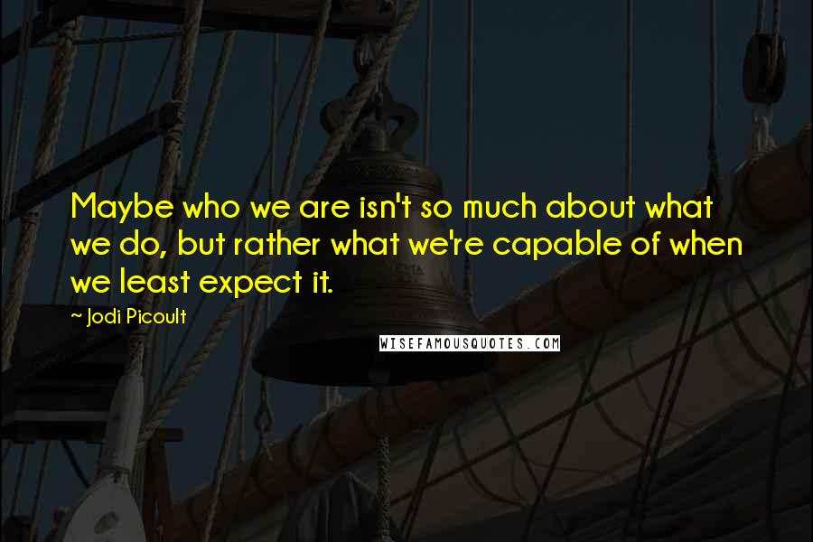 Jodi Picoult Quotes: Maybe who we are isn't so much about what we do, but rather what we're capable of when we least expect it.