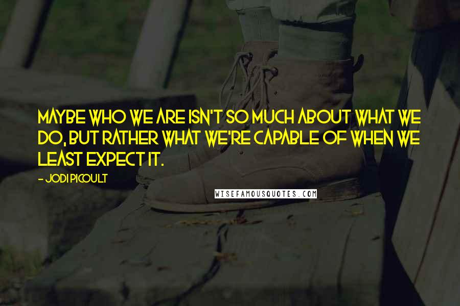 Jodi Picoult Quotes: Maybe who we are isn't so much about what we do, but rather what we're capable of when we least expect it.