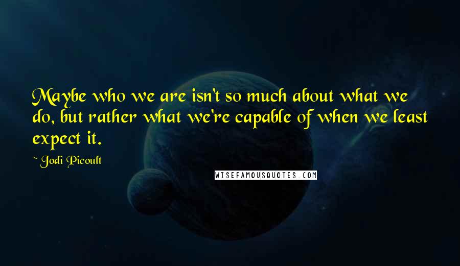 Jodi Picoult Quotes: Maybe who we are isn't so much about what we do, but rather what we're capable of when we least expect it.