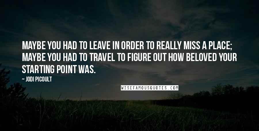 Jodi Picoult Quotes: Maybe you had to leave in order to really miss a place; maybe you had to travel to figure out how beloved your starting point was.