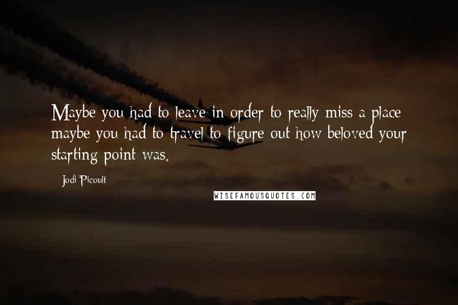 Jodi Picoult Quotes: Maybe you had to leave in order to really miss a place; maybe you had to travel to figure out how beloved your starting point was.