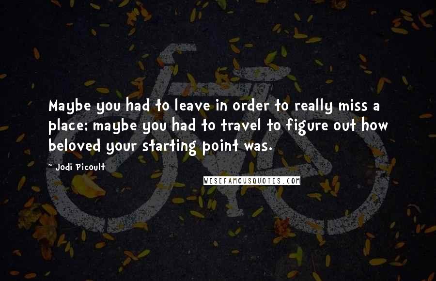 Jodi Picoult Quotes: Maybe you had to leave in order to really miss a place; maybe you had to travel to figure out how beloved your starting point was.