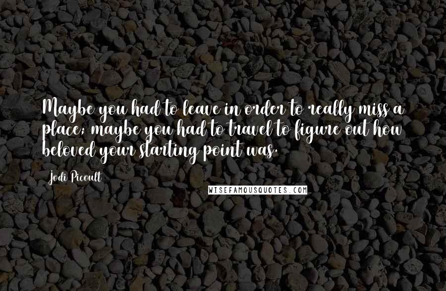 Jodi Picoult Quotes: Maybe you had to leave in order to really miss a place; maybe you had to travel to figure out how beloved your starting point was.