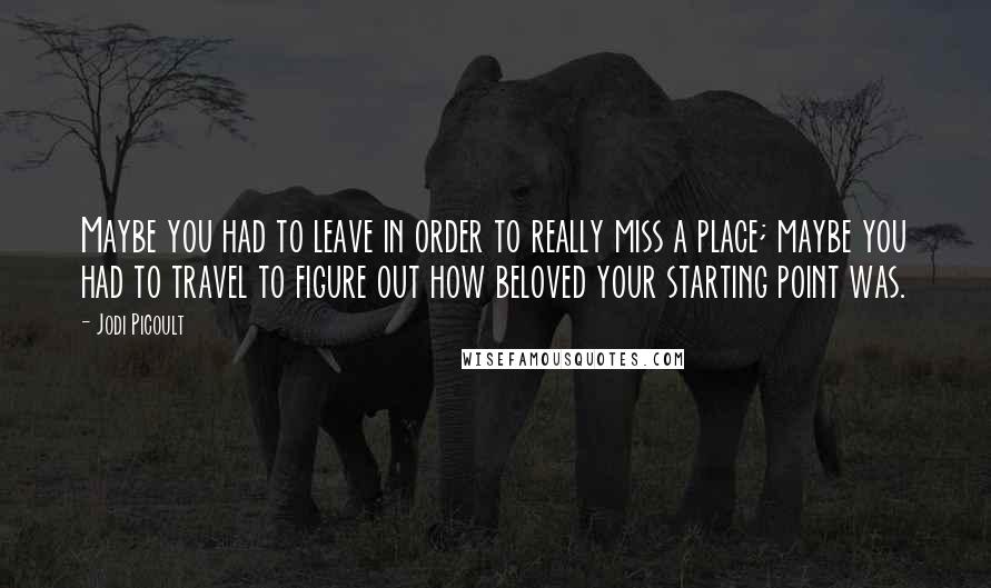 Jodi Picoult Quotes: Maybe you had to leave in order to really miss a place; maybe you had to travel to figure out how beloved your starting point was.