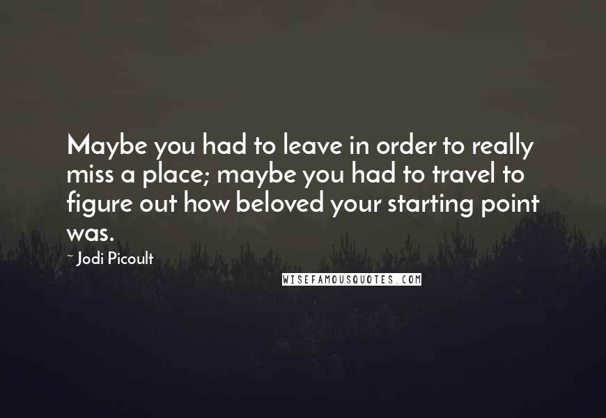 Jodi Picoult Quotes: Maybe you had to leave in order to really miss a place; maybe you had to travel to figure out how beloved your starting point was.