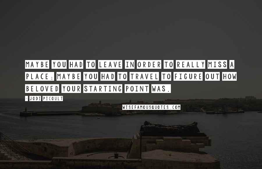 Jodi Picoult Quotes: Maybe you had to leave in order to really miss a place; maybe you had to travel to figure out how beloved your starting point was.