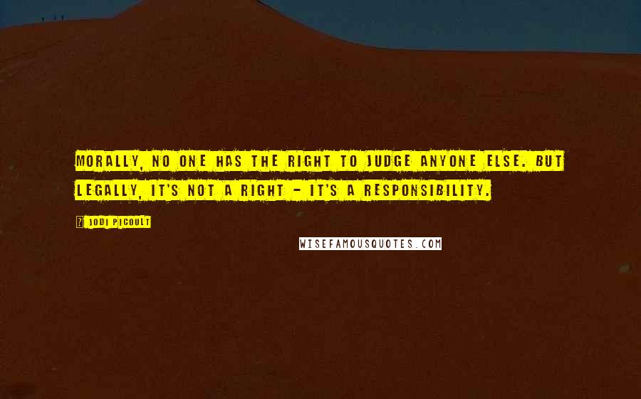 Jodi Picoult Quotes: Morally, no one has the right to judge anyone else. But legally, it's not a right - it's a responsibility.