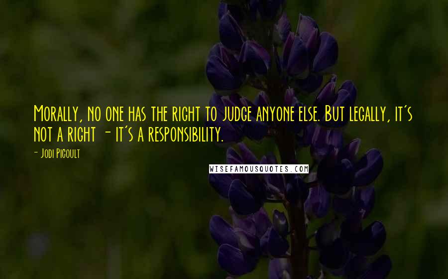 Jodi Picoult Quotes: Morally, no one has the right to judge anyone else. But legally, it's not a right - it's a responsibility.