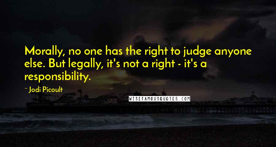 Jodi Picoult Quotes: Morally, no one has the right to judge anyone else. But legally, it's not a right - it's a responsibility.