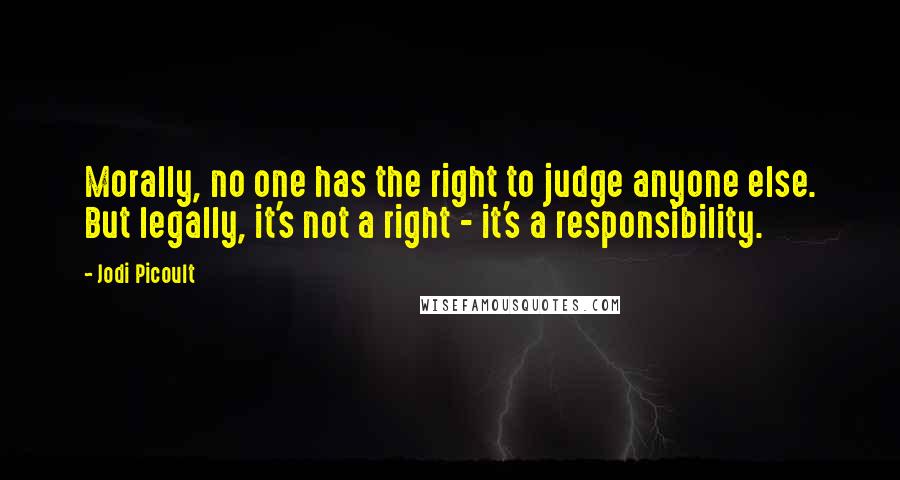 Jodi Picoult Quotes: Morally, no one has the right to judge anyone else. But legally, it's not a right - it's a responsibility.