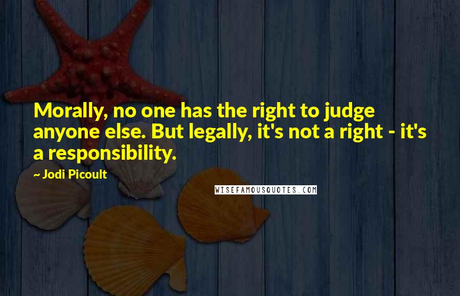 Jodi Picoult Quotes: Morally, no one has the right to judge anyone else. But legally, it's not a right - it's a responsibility.