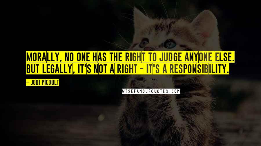 Jodi Picoult Quotes: Morally, no one has the right to judge anyone else. But legally, it's not a right - it's a responsibility.