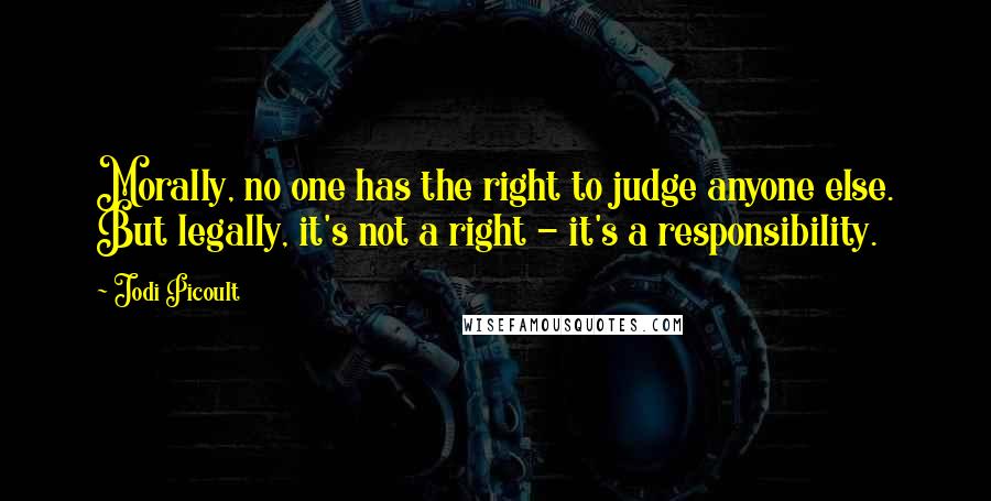 Jodi Picoult Quotes: Morally, no one has the right to judge anyone else. But legally, it's not a right - it's a responsibility.