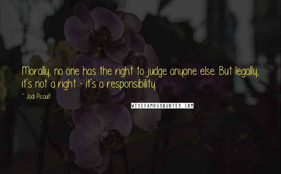 Jodi Picoult Quotes: Morally, no one has the right to judge anyone else. But legally, it's not a right - it's a responsibility.