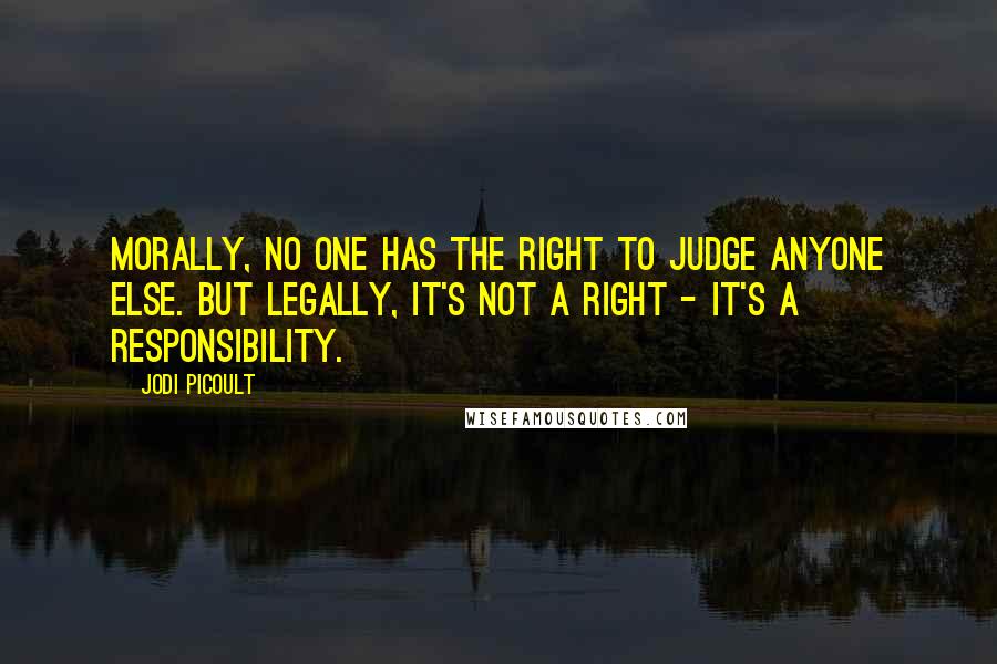 Jodi Picoult Quotes: Morally, no one has the right to judge anyone else. But legally, it's not a right - it's a responsibility.