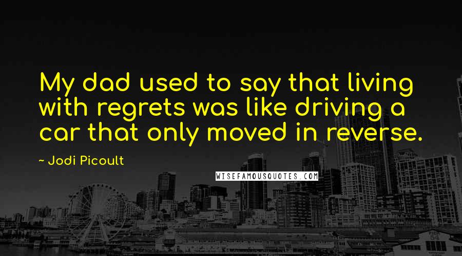 Jodi Picoult Quotes: My dad used to say that living with regrets was like driving a car that only moved in reverse.