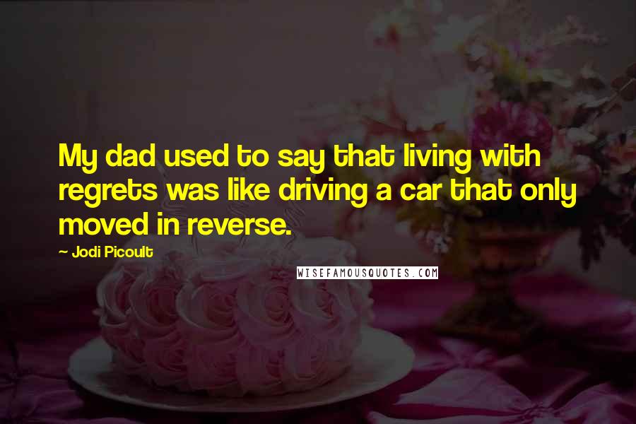 Jodi Picoult Quotes: My dad used to say that living with regrets was like driving a car that only moved in reverse.