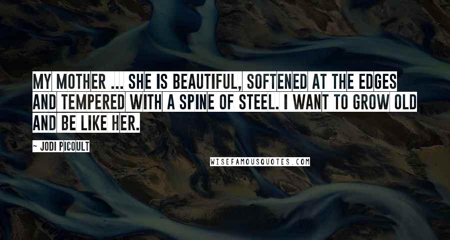 Jodi Picoult Quotes: My mother ... she is beautiful, softened at the edges and tempered with a spine of steel. I want to grow old and be like her.