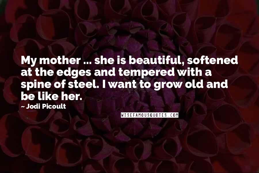 Jodi Picoult Quotes: My mother ... she is beautiful, softened at the edges and tempered with a spine of steel. I want to grow old and be like her.